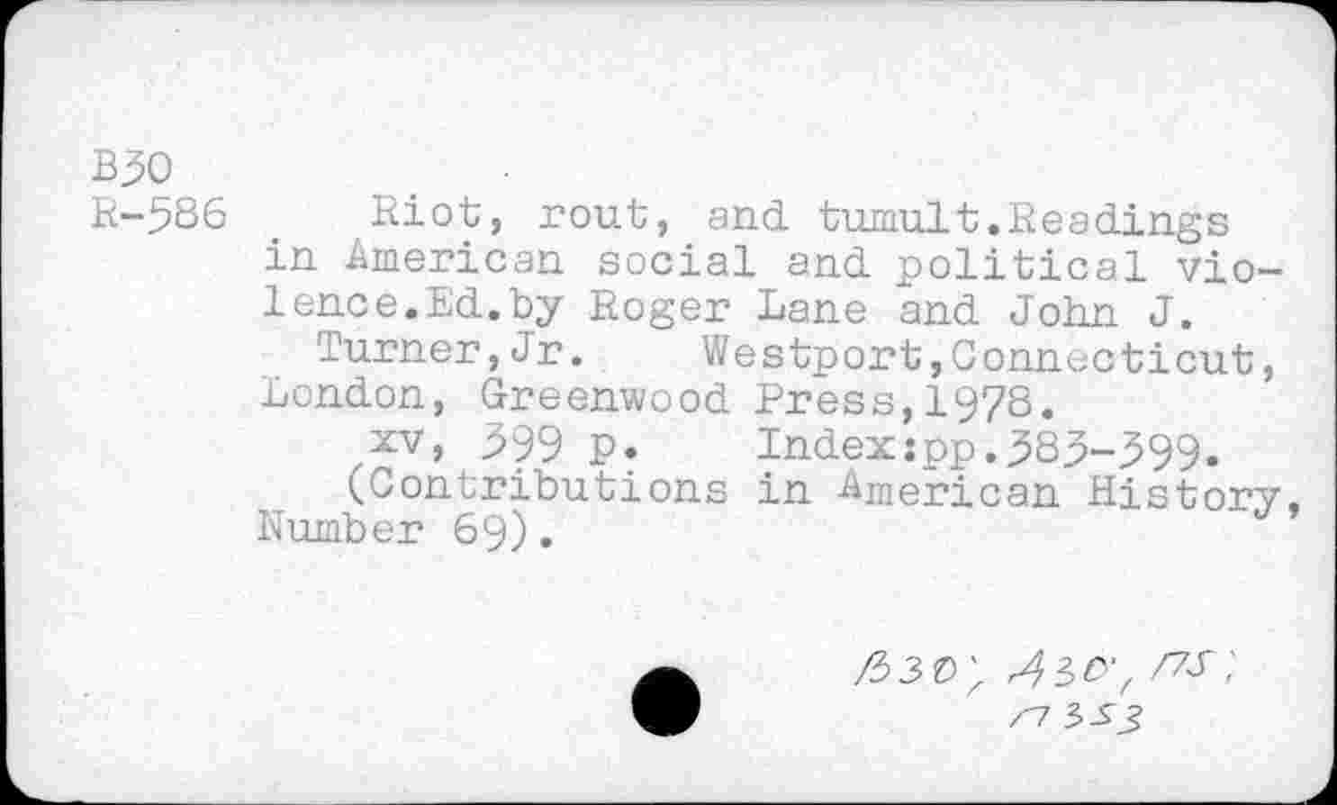 ﻿B30
R-586 . Riot, rout, and tumult.Readings in American social and political violence.Ed.by Roger Lane and John J.
Turner,Jr. Westport,Connecticut, London, Greenwood Press,1978.
2V, 599 p. Index:pp.383-399.
(Contributions in American History Number 69).